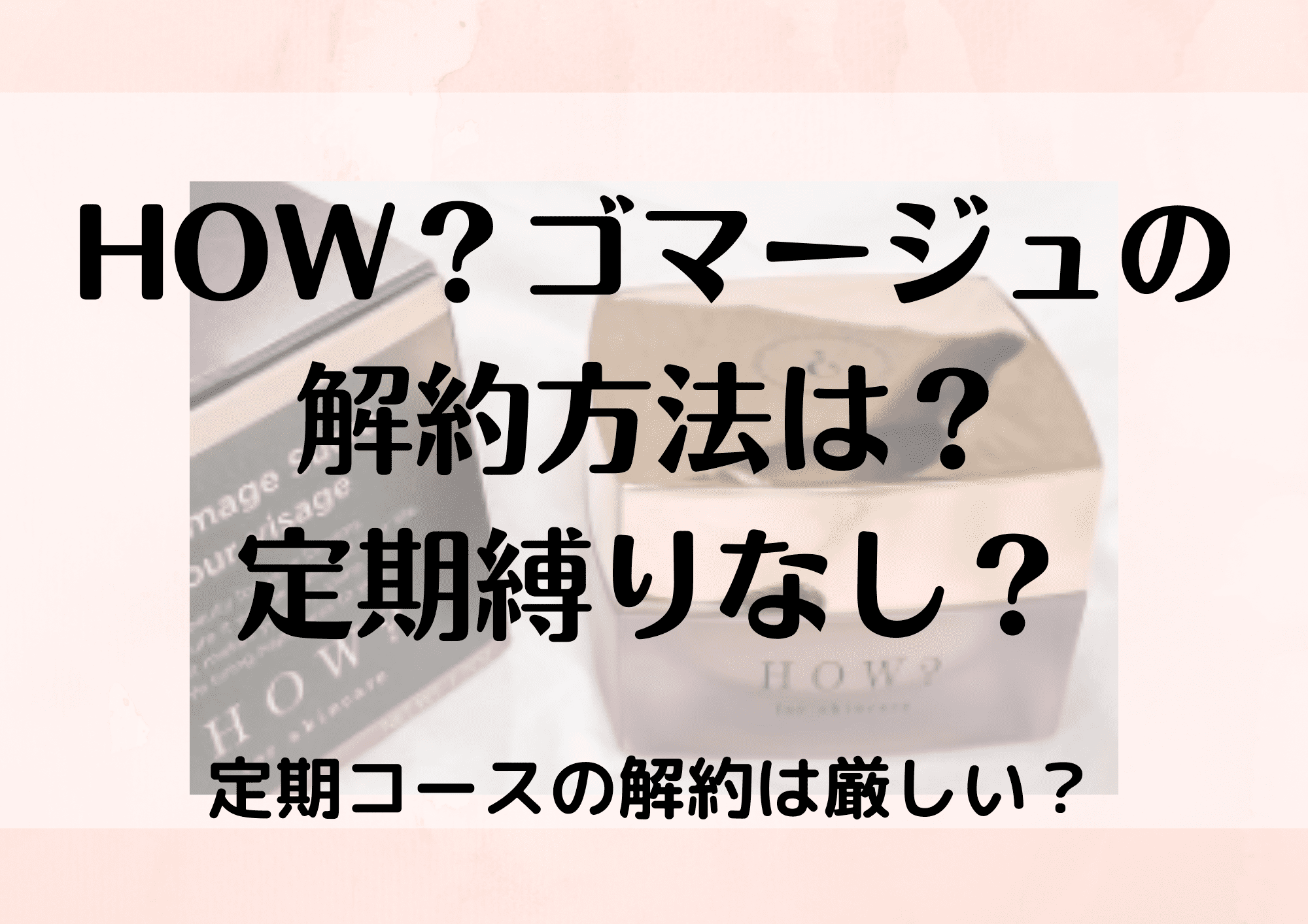 ハウhowゴマージュの解約方法 定期縛りは退会できないか注意点を調査 ふぁんふぁんニュース ハウhowゴマージュの解約方法 定期縛りは退会できないか注意点を調査 ふぁんふぁんニュース