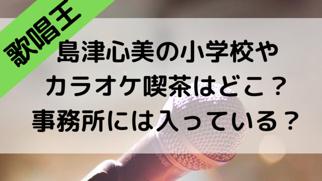 島津心美の小学校やカラオケ喫茶はどこ？歌唱王2021で事務所には入っている？