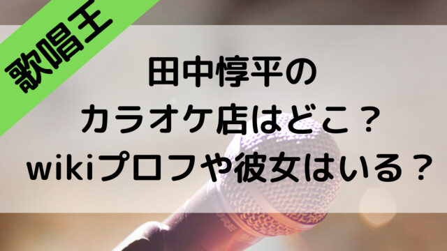 歌唱王の田中惇平のカラオケ店はどこ？wikiプロフや彼女はいる？