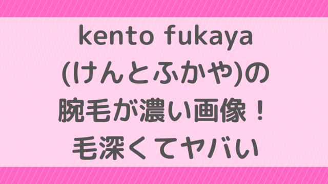 kento fukaya(けんとふかや)の腕毛が濃い画像！毛深くてヤバい