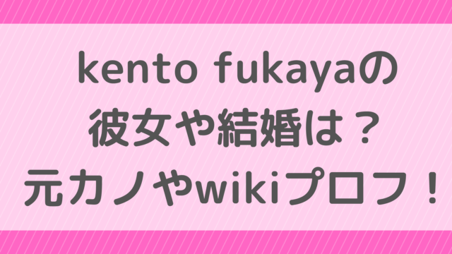 kento fukayaの彼女や結婚は？元カノやwikiプロフ！