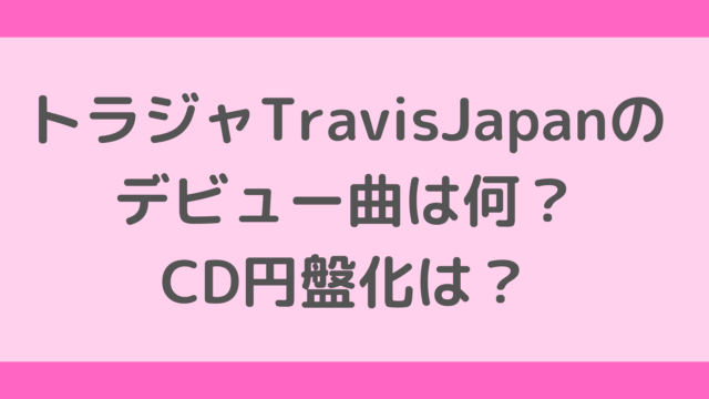 トラジャTravisJapanのデビュー曲は何？CD円盤化は？
